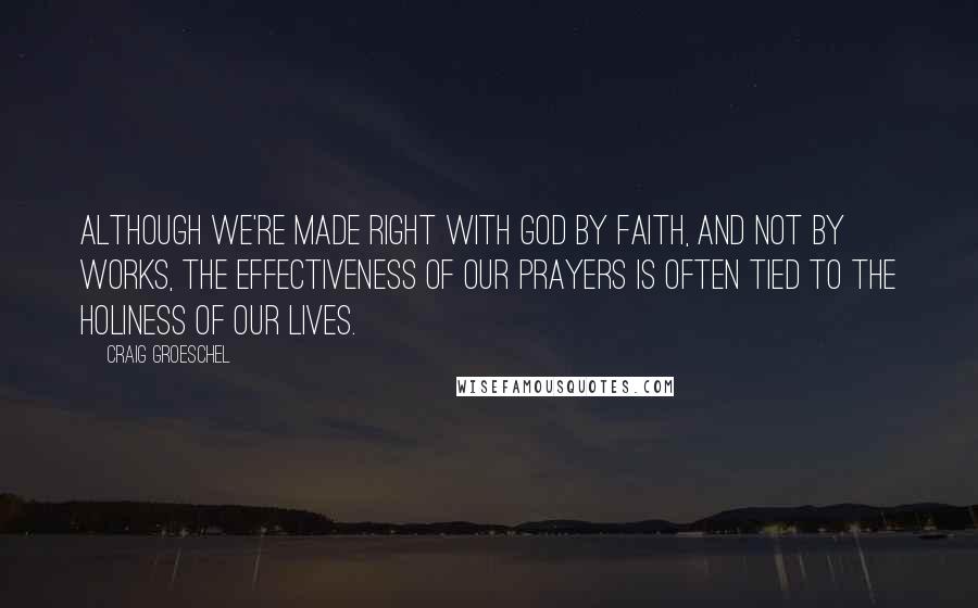 Craig Groeschel Quotes: Although we're made right with God by faith, and not by works, the effectiveness of our prayers is often tied to the holiness of our lives.