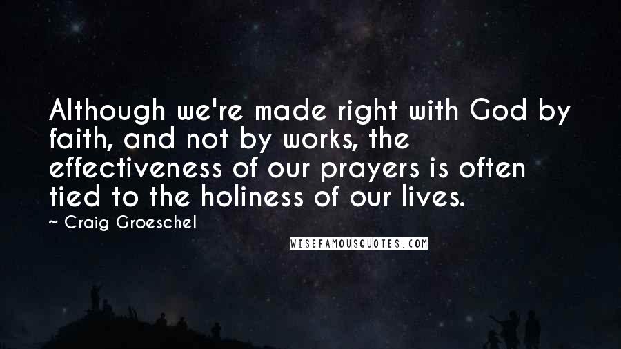 Craig Groeschel Quotes: Although we're made right with God by faith, and not by works, the effectiveness of our prayers is often tied to the holiness of our lives.