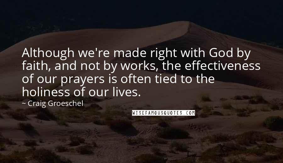 Craig Groeschel Quotes: Although we're made right with God by faith, and not by works, the effectiveness of our prayers is often tied to the holiness of our lives.