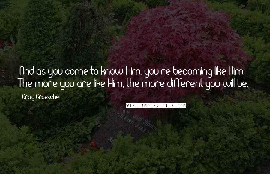 Craig Groeschel Quotes: And as you come to know Him, you're becoming like Him. The more you are like Him, the more different you will be.