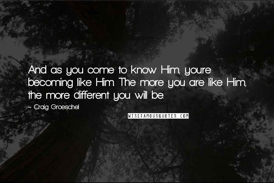 Craig Groeschel Quotes: And as you come to know Him, you're becoming like Him. The more you are like Him, the more different you will be.