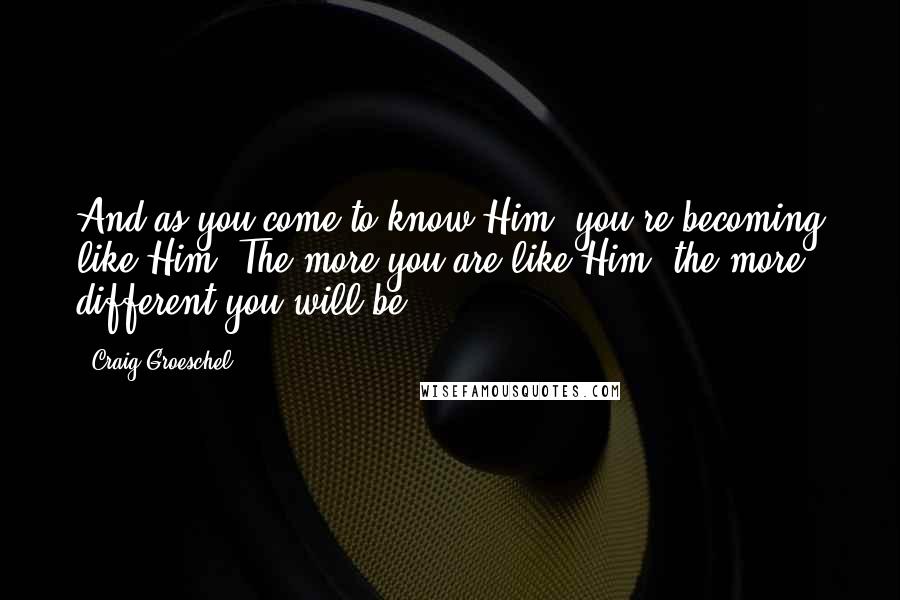 Craig Groeschel Quotes: And as you come to know Him, you're becoming like Him. The more you are like Him, the more different you will be.