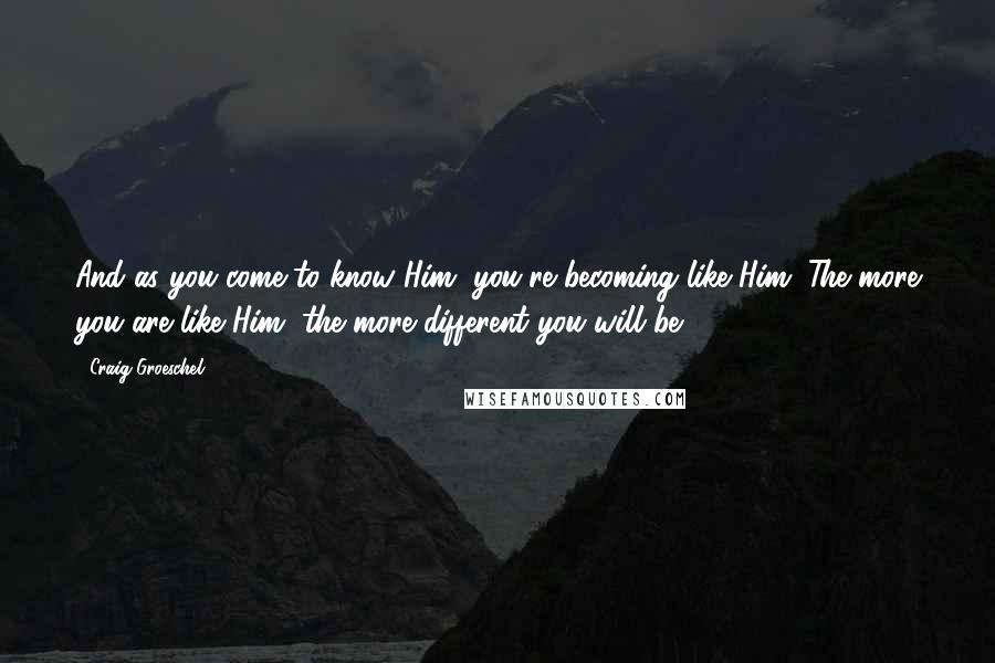 Craig Groeschel Quotes: And as you come to know Him, you're becoming like Him. The more you are like Him, the more different you will be.