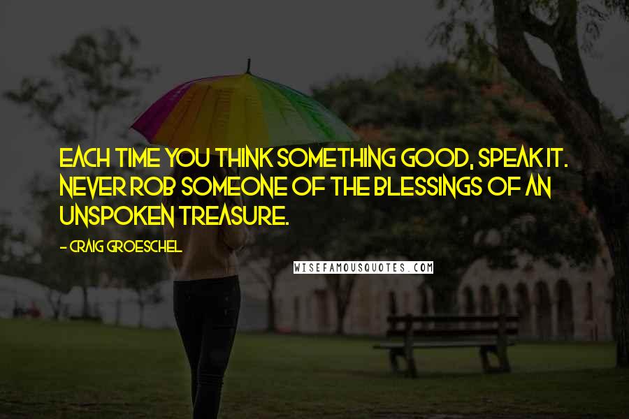 Craig Groeschel Quotes: Each time you think something good, speak it. Never rob someone of the blessings of an unspoken treasure.