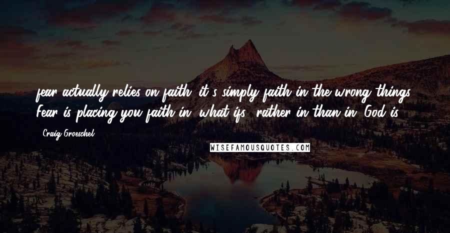 Craig Groeschel Quotes: fear actually relies on faith...it's simply faith in the wrong things. Fear is placing you faith in "what ifs" rather in than in "God is