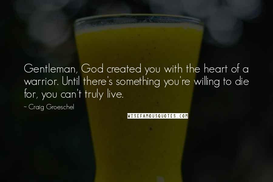 Craig Groeschel Quotes: Gentleman, God created you with the heart of a warrior. Until there's something you're willing to die for, you can't truly live.