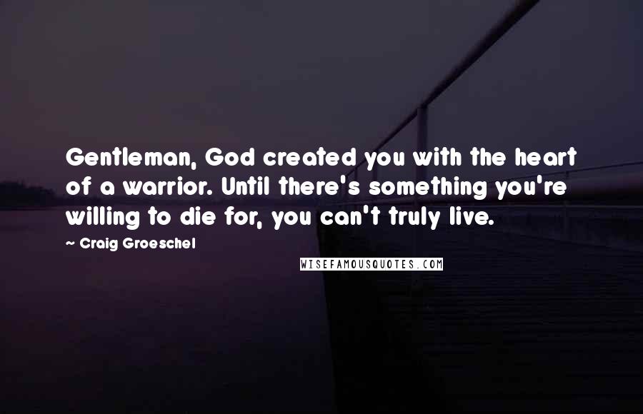 Craig Groeschel Quotes: Gentleman, God created you with the heart of a warrior. Until there's something you're willing to die for, you can't truly live.