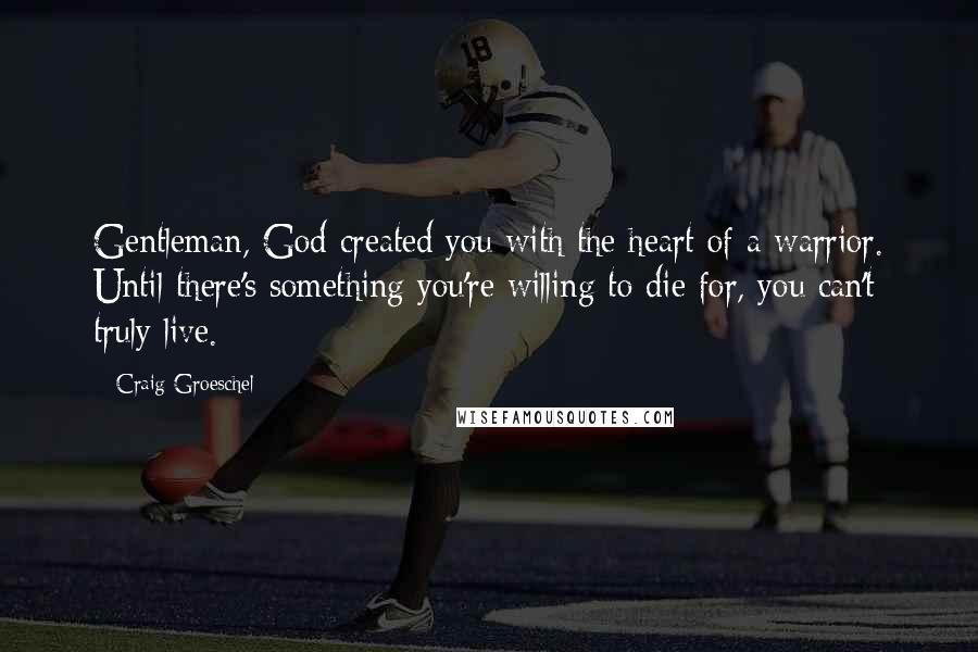 Craig Groeschel Quotes: Gentleman, God created you with the heart of a warrior. Until there's something you're willing to die for, you can't truly live.