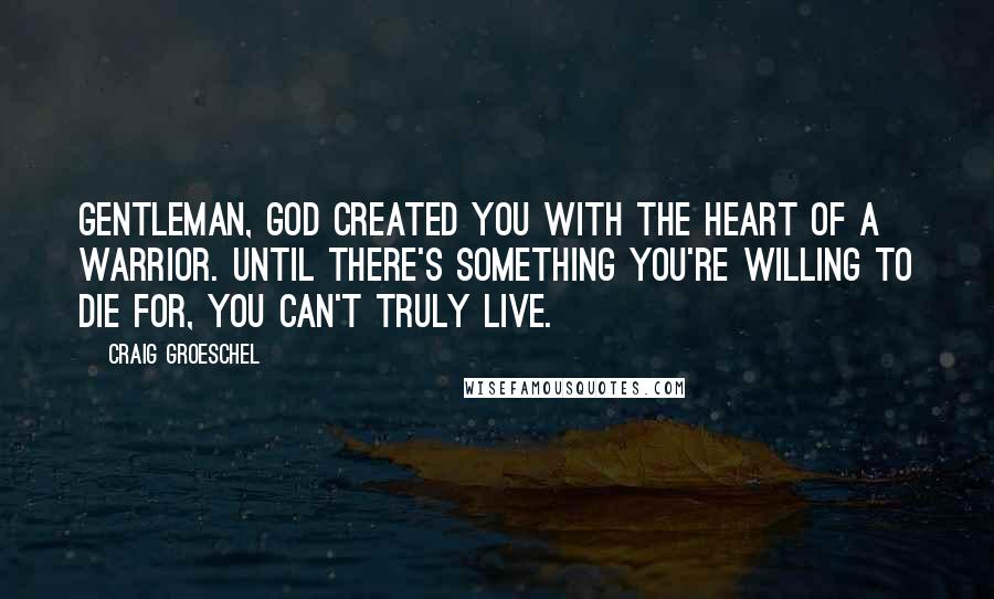 Craig Groeschel Quotes: Gentleman, God created you with the heart of a warrior. Until there's something you're willing to die for, you can't truly live.