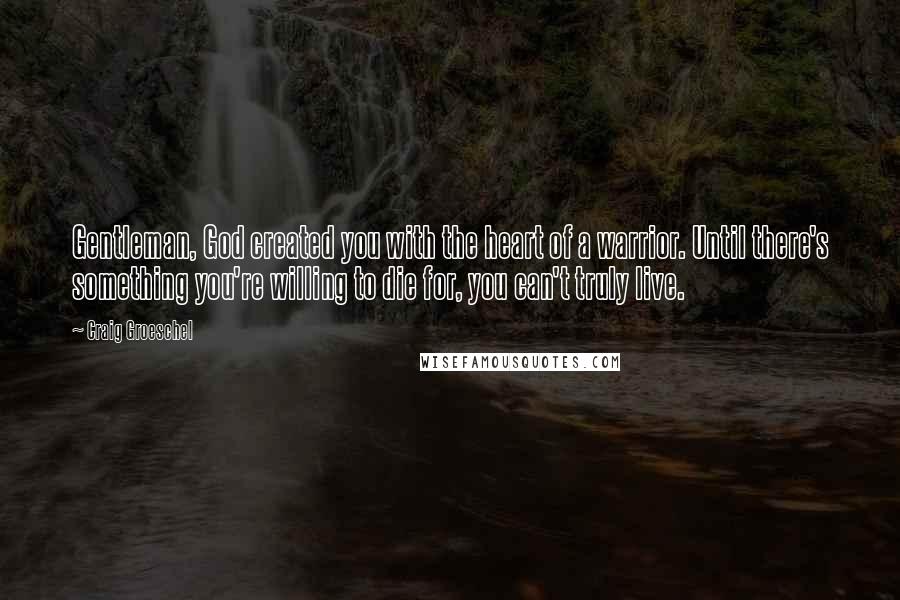 Craig Groeschel Quotes: Gentleman, God created you with the heart of a warrior. Until there's something you're willing to die for, you can't truly live.
