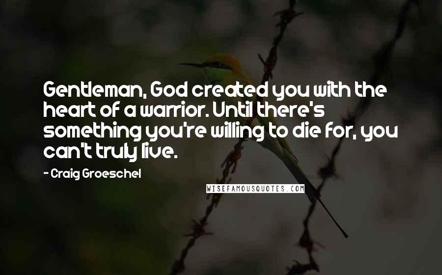 Craig Groeschel Quotes: Gentleman, God created you with the heart of a warrior. Until there's something you're willing to die for, you can't truly live.