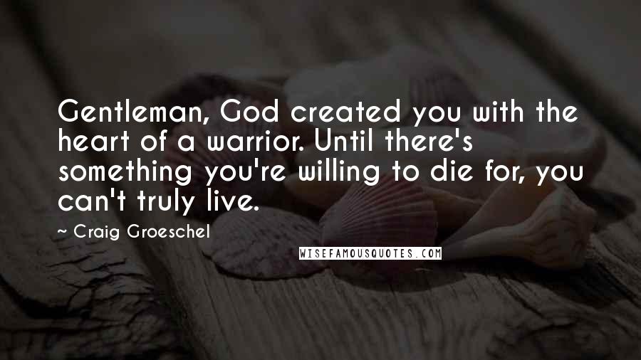 Craig Groeschel Quotes: Gentleman, God created you with the heart of a warrior. Until there's something you're willing to die for, you can't truly live.