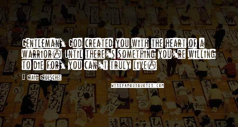 Craig Groeschel Quotes: Gentleman, God created you with the heart of a warrior. Until there's something you're willing to die for, you can't truly live.