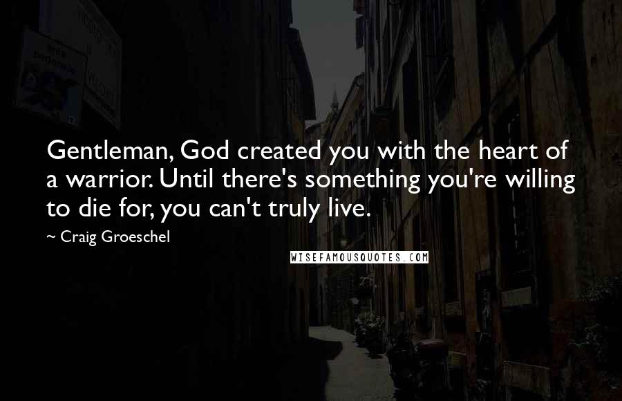 Craig Groeschel Quotes: Gentleman, God created you with the heart of a warrior. Until there's something you're willing to die for, you can't truly live.