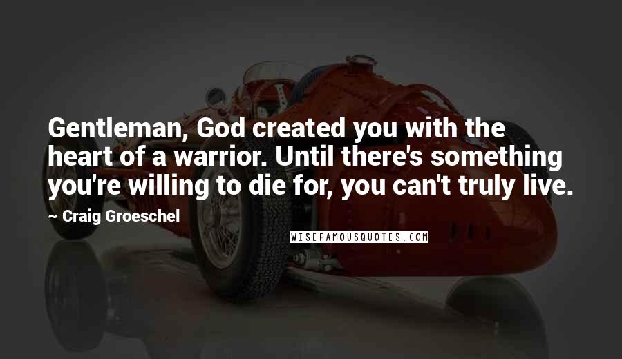 Craig Groeschel Quotes: Gentleman, God created you with the heart of a warrior. Until there's something you're willing to die for, you can't truly live.