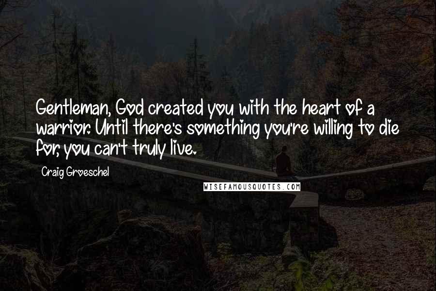 Craig Groeschel Quotes: Gentleman, God created you with the heart of a warrior. Until there's something you're willing to die for, you can't truly live.