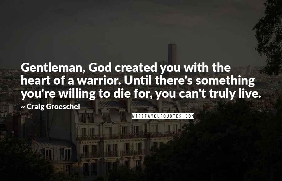 Craig Groeschel Quotes: Gentleman, God created you with the heart of a warrior. Until there's something you're willing to die for, you can't truly live.