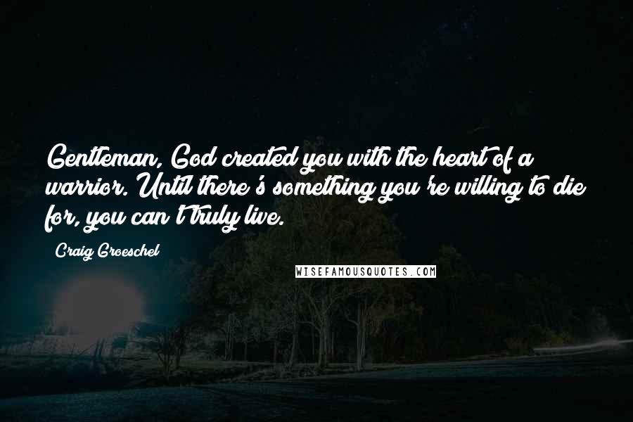 Craig Groeschel Quotes: Gentleman, God created you with the heart of a warrior. Until there's something you're willing to die for, you can't truly live.