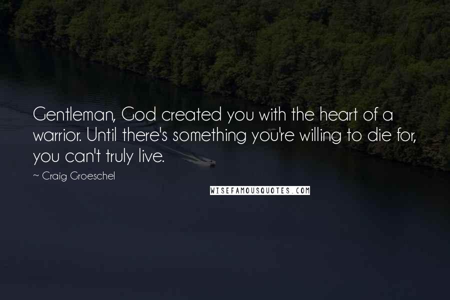 Craig Groeschel Quotes: Gentleman, God created you with the heart of a warrior. Until there's something you're willing to die for, you can't truly live.
