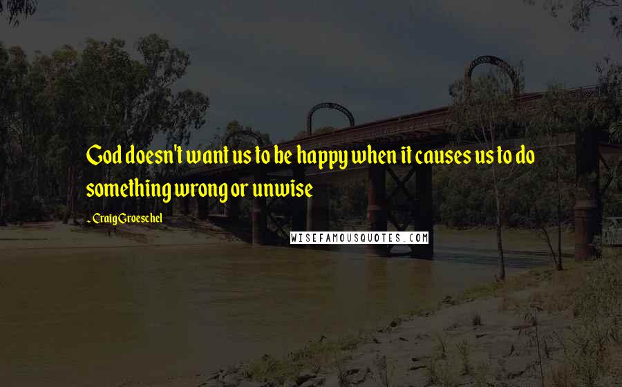 Craig Groeschel Quotes: God doesn't want us to be happy when it causes us to do something wrong or unwise