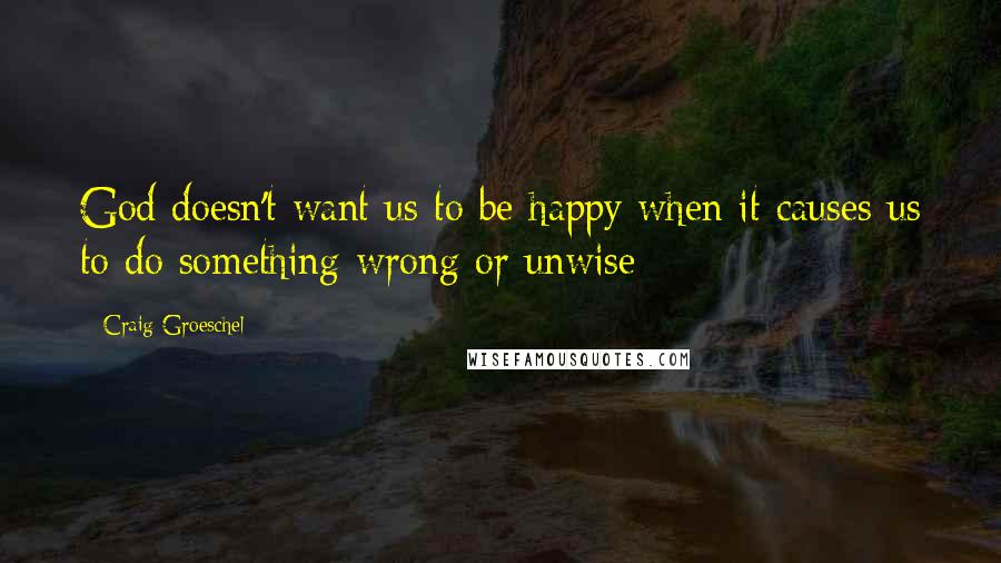 Craig Groeschel Quotes: God doesn't want us to be happy when it causes us to do something wrong or unwise
