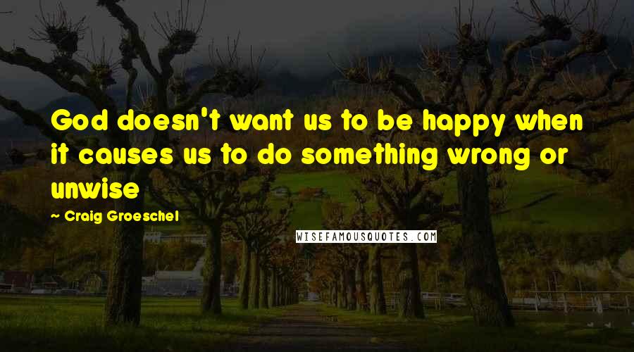 Craig Groeschel Quotes: God doesn't want us to be happy when it causes us to do something wrong or unwise