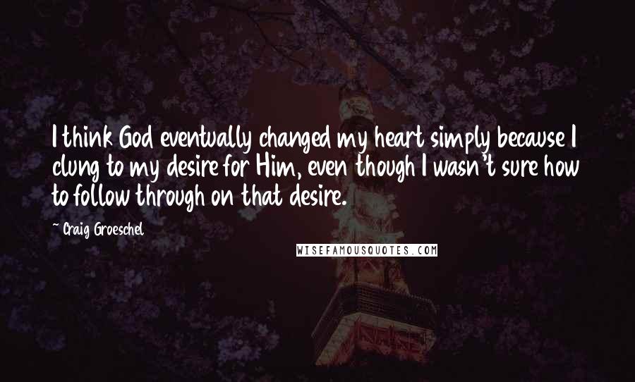 Craig Groeschel Quotes: I think God eventually changed my heart simply because I clung to my desire for Him, even though I wasn't sure how to follow through on that desire.