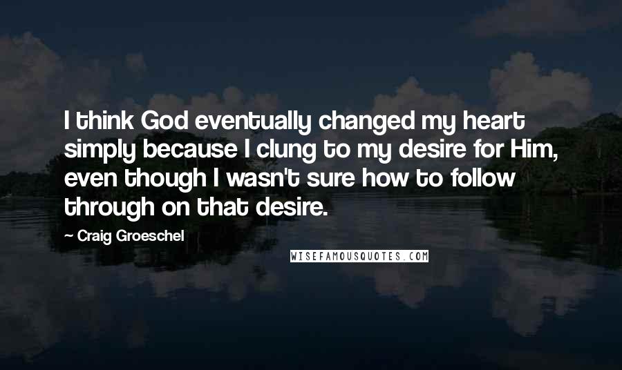 Craig Groeschel Quotes: I think God eventually changed my heart simply because I clung to my desire for Him, even though I wasn't sure how to follow through on that desire.