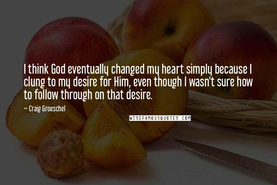 Craig Groeschel Quotes: I think God eventually changed my heart simply because I clung to my desire for Him, even though I wasn't sure how to follow through on that desire.