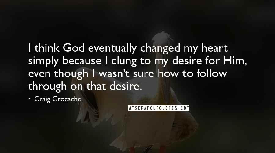 Craig Groeschel Quotes: I think God eventually changed my heart simply because I clung to my desire for Him, even though I wasn't sure how to follow through on that desire.