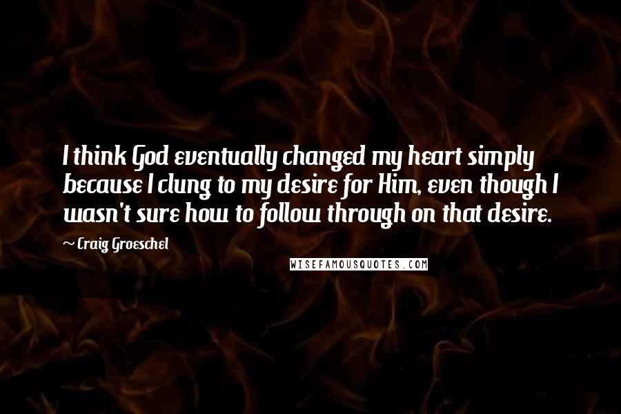 Craig Groeschel Quotes: I think God eventually changed my heart simply because I clung to my desire for Him, even though I wasn't sure how to follow through on that desire.