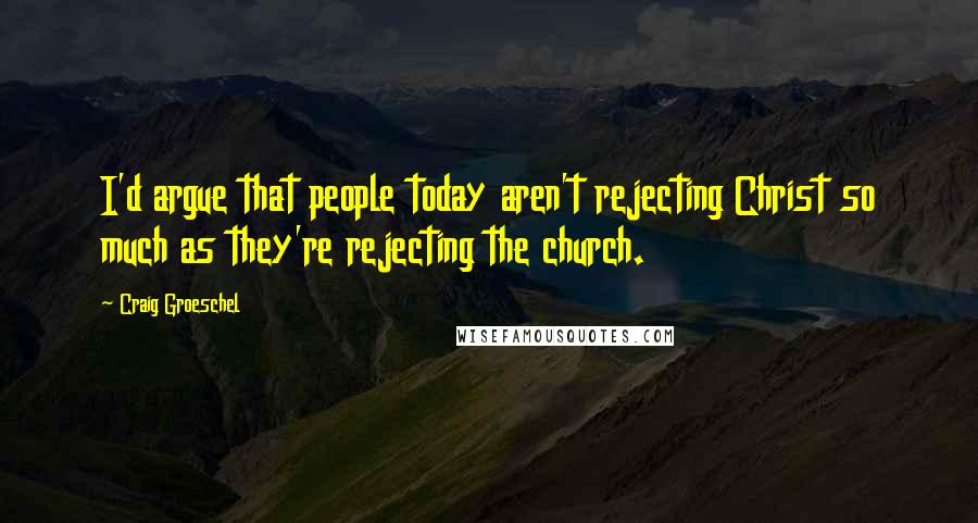 Craig Groeschel Quotes: I'd argue that people today aren't rejecting Christ so much as they're rejecting the church.