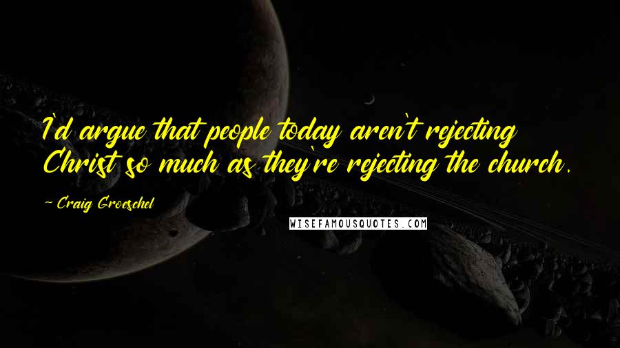 Craig Groeschel Quotes: I'd argue that people today aren't rejecting Christ so much as they're rejecting the church.