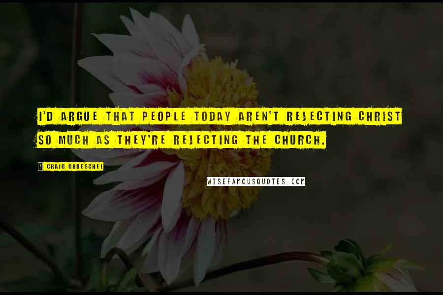 Craig Groeschel Quotes: I'd argue that people today aren't rejecting Christ so much as they're rejecting the church.