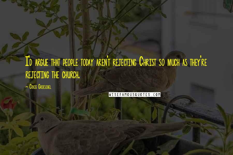 Craig Groeschel Quotes: I'd argue that people today aren't rejecting Christ so much as they're rejecting the church.