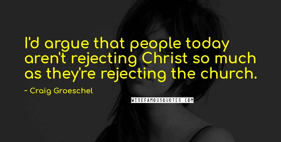 Craig Groeschel Quotes: I'd argue that people today aren't rejecting Christ so much as they're rejecting the church.
