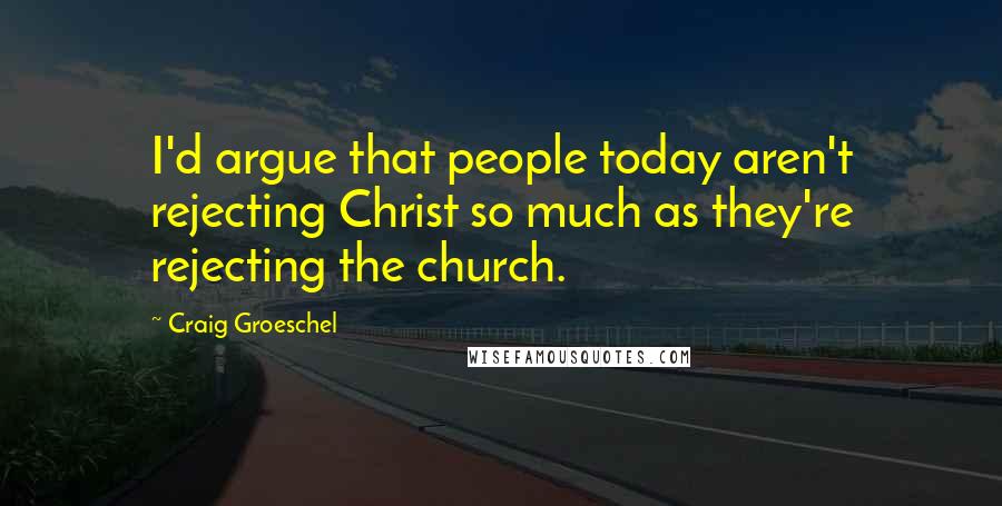 Craig Groeschel Quotes: I'd argue that people today aren't rejecting Christ so much as they're rejecting the church.