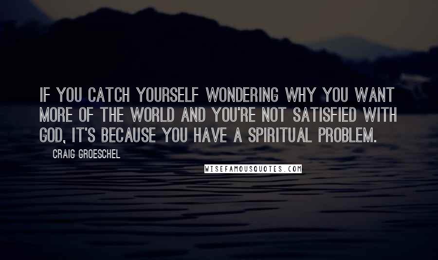 Craig Groeschel Quotes: If you catch yourself wondering why you want more of the world and you're not satisfied with God, it's because you have a spiritual problem.