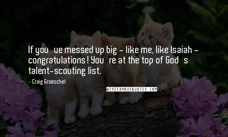 Craig Groeschel Quotes: If you've messed up big - like me, like Isaiah - congratulations! You're at the top of God's talent-scouting list.
