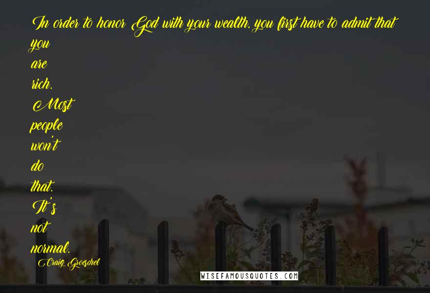 Craig Groeschel Quotes: In order to honor God with your wealth, you first have to admit that you are rich. Most people won't do that. It's not normal.