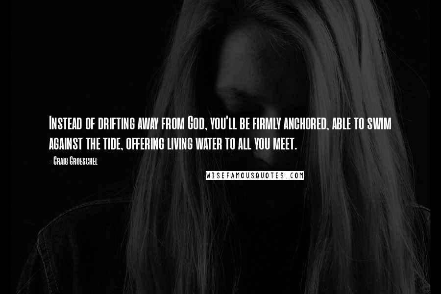 Craig Groeschel Quotes: Instead of drifting away from God, you'll be firmly anchored, able to swim against the tide, offering living water to all you meet.