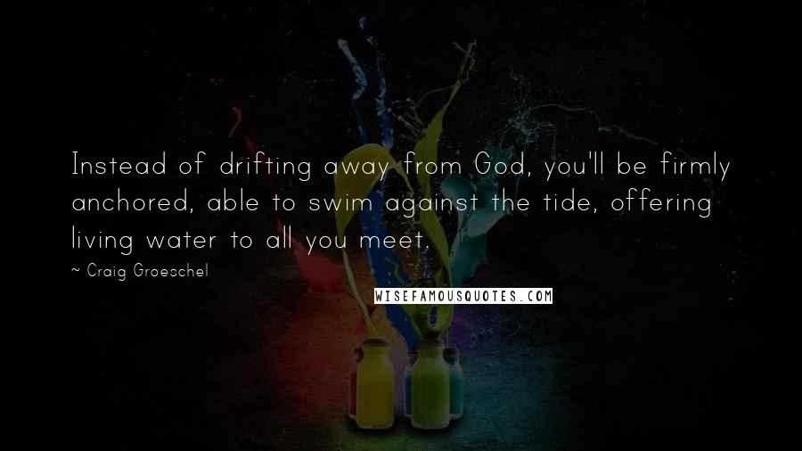 Craig Groeschel Quotes: Instead of drifting away from God, you'll be firmly anchored, able to swim against the tide, offering living water to all you meet.