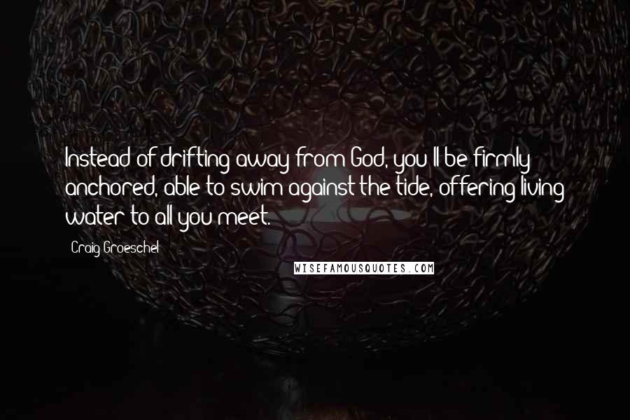 Craig Groeschel Quotes: Instead of drifting away from God, you'll be firmly anchored, able to swim against the tide, offering living water to all you meet.