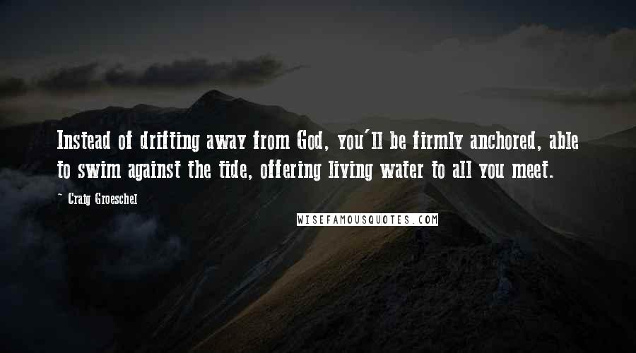 Craig Groeschel Quotes: Instead of drifting away from God, you'll be firmly anchored, able to swim against the tide, offering living water to all you meet.