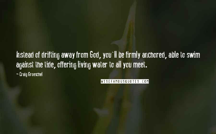 Craig Groeschel Quotes: Instead of drifting away from God, you'll be firmly anchored, able to swim against the tide, offering living water to all you meet.