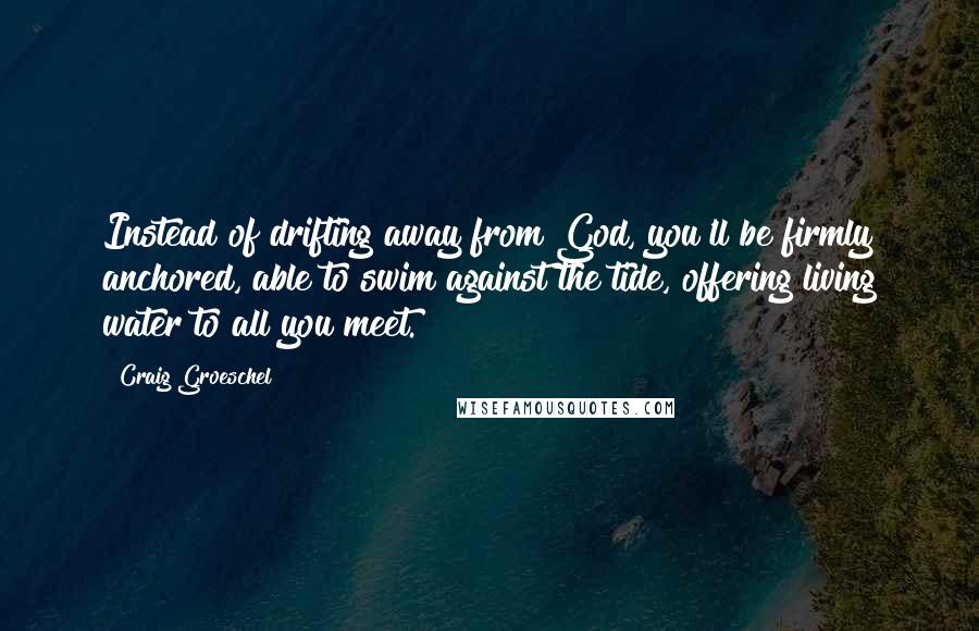 Craig Groeschel Quotes: Instead of drifting away from God, you'll be firmly anchored, able to swim against the tide, offering living water to all you meet.