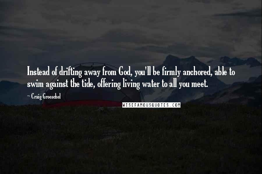Craig Groeschel Quotes: Instead of drifting away from God, you'll be firmly anchored, able to swim against the tide, offering living water to all you meet.