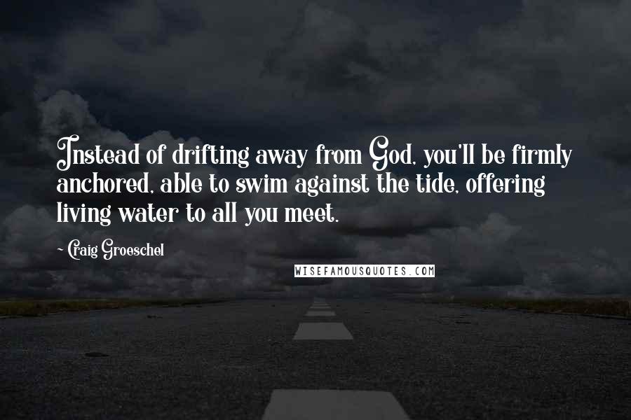 Craig Groeschel Quotes: Instead of drifting away from God, you'll be firmly anchored, able to swim against the tide, offering living water to all you meet.