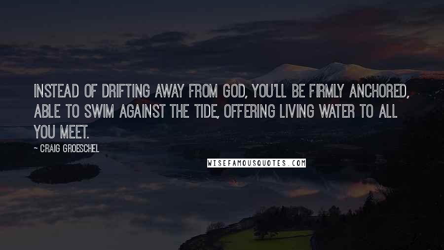 Craig Groeschel Quotes: Instead of drifting away from God, you'll be firmly anchored, able to swim against the tide, offering living water to all you meet.