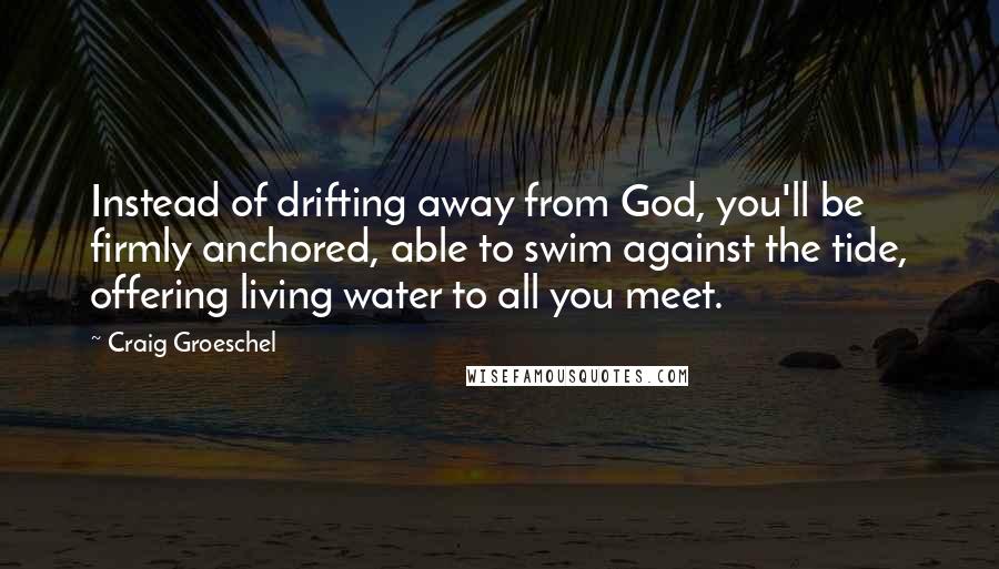 Craig Groeschel Quotes: Instead of drifting away from God, you'll be firmly anchored, able to swim against the tide, offering living water to all you meet.